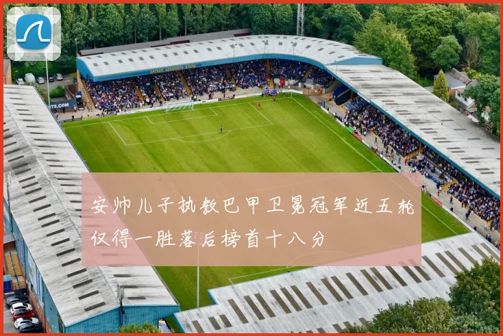 安帅儿子执教巴甲卫冕冠军近五轮仅得一胜落后榜首十八分