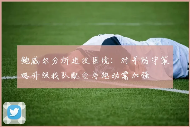 鲍威尔分析进攻困境：对手防守策略升级我队配合与跑动需加强