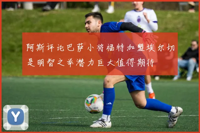 阿斯评论巴萨小将福特加盟埃尔切是明智之举潜力巨大值得期待