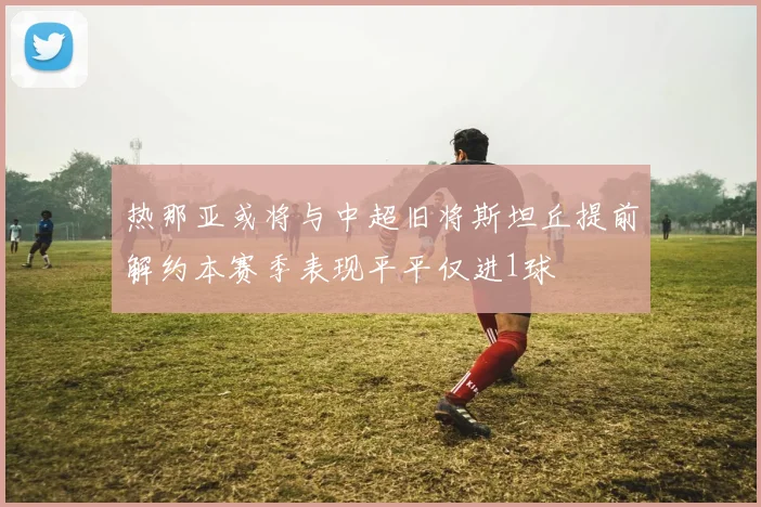 热那亚或将与中超旧将斯坦丘提前解约本赛季表现平平仅进1球