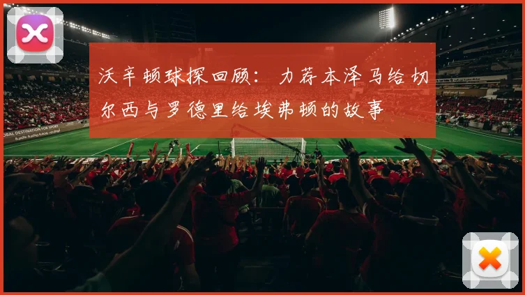 沃辛顿球探回顾：力荐本泽马给切尔西与罗德里给埃弗顿的故事
