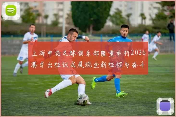 上海申花足球俱乐部隆重举行2026赛季出征仪式展现全新征程与奋斗目标
