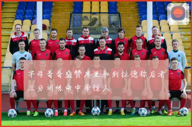 字母哥哥盛赞库里和利拉德称后者三分训练命中率惊人