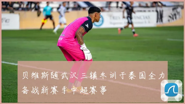 贝维斯随武汉三镇冬训于泰国全力备战新赛季中超赛事