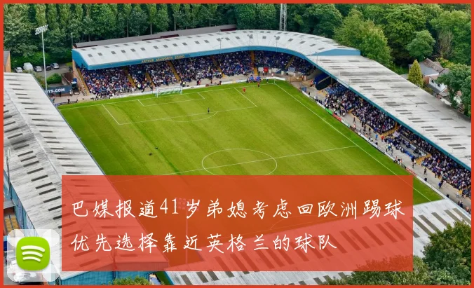 巴媒报道41岁弟媳考虑回欧洲踢球优先选择靠近英格兰的球队