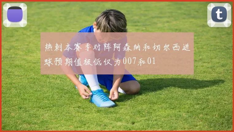 热刺本赛季对阵阿森纳和切尔西进球预期值极低仅为007和01