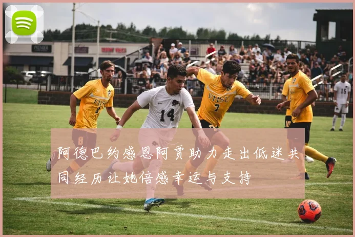 阿德巴约感恩阿贾助力走出低迷共同经历让她倍感幸运与支持