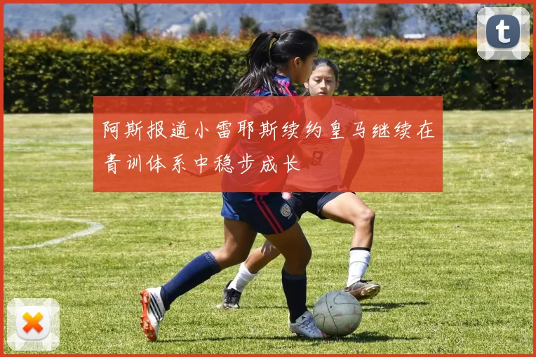 阿斯报道小雷耶斯续约皇马继续在青训体系中稳步成长