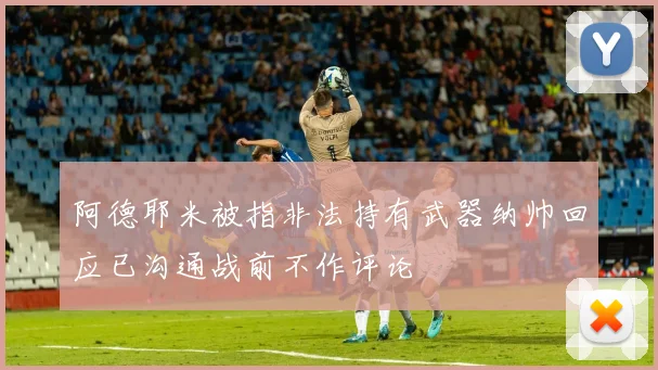 阿德耶米被指非法持有武器纳帅回应已沟通战前不作评论