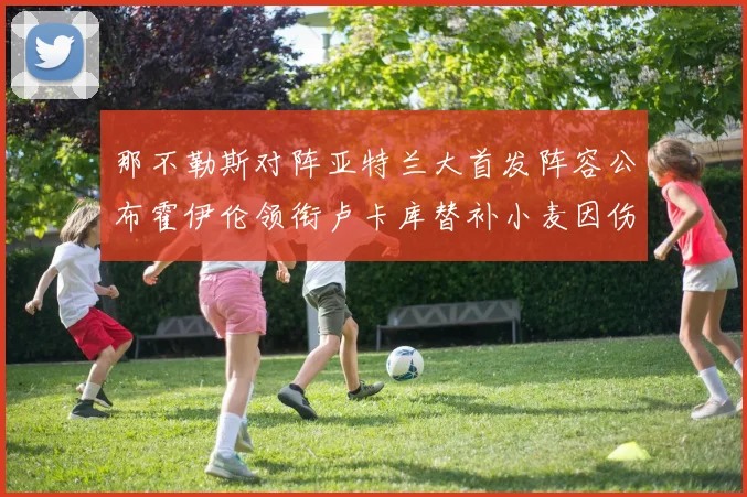 那不勒斯对阵亚特兰大首发阵容公布霍伊伦领衔卢卡库替补小麦因伤缺阵
