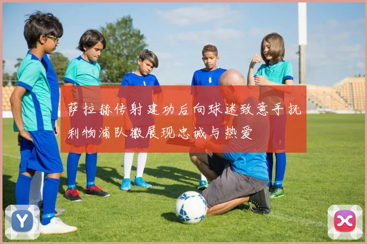 萨拉赫传射建功后向球迷致意手抚利物浦队徽展现忠诚与热爱