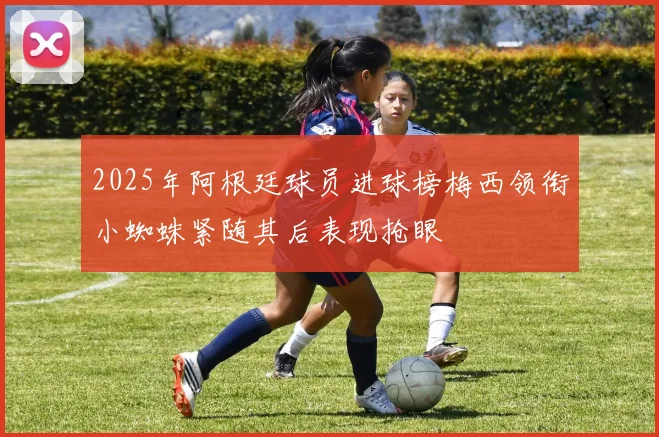 2025年阿根廷球员进球榜梅西领衔小蜘蛛紧随其后表现抢眼
