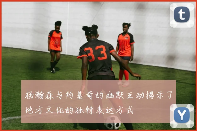 杨瀚森与约基奇的幽默互动揭示了地方文化的独特表达方式