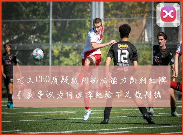 尤文CEO质疑裁判执法能力凯利红牌引发争议为何选择经验不足裁判执法欧冠比赛