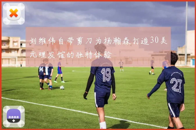 刘维伟自带剪刀为杨瀚森打造30美元理发馆的独特体验