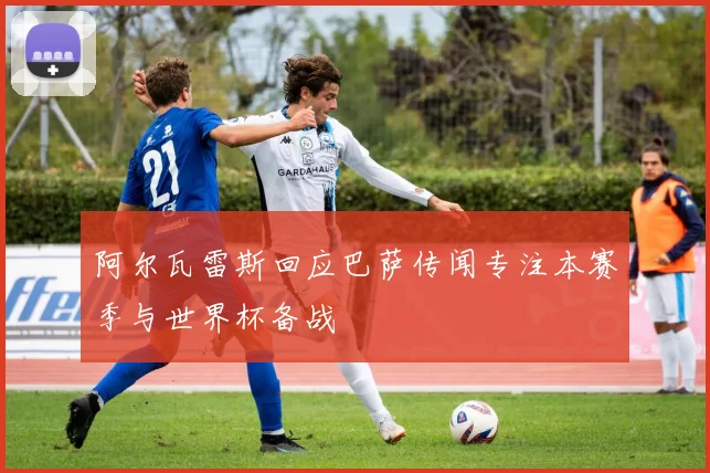 阿尔瓦雷斯回应巴萨传闻专注本赛季与世界杯备战