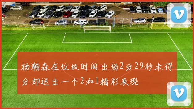 杨瀚森在垃圾时间出场2分29秒未得分却送出一个2加1精彩表现
