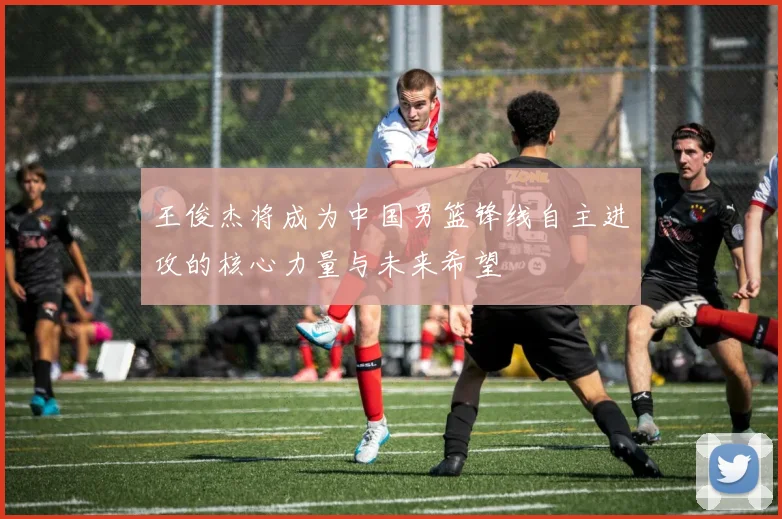 王俊杰将成为中国男篮锋线自主进攻的核心力量与未来希望